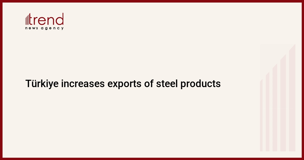 Türkiye increases exports of steel products - Trend News Agency