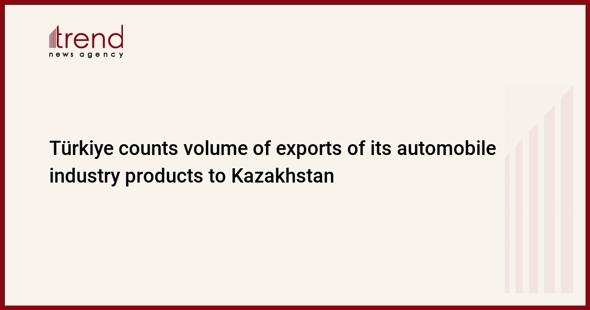 Türkiye counts volume of exports of its automobile industry products to Kazakhstan - Trend News Agency