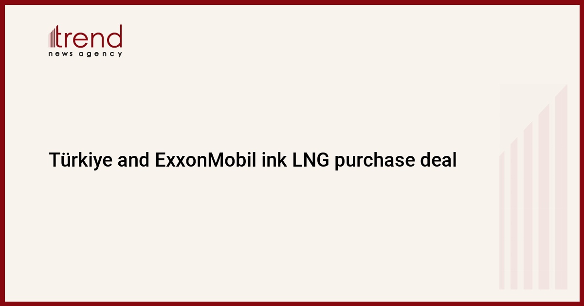 Türkiye ve ExxonMobil, LNG satın alma anlaşmasına imza attı – Trend Haber Ajansı